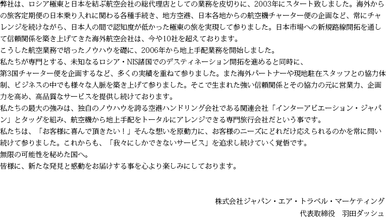 弊社は、ロシア極東と日本を結ぶ航空会社の総代理店としての業務を皮切りに、2003年にスタート致しました。海外からの旅客定期便の日本乗り入れに関わる各種手続き、地方空港、日本各地からの航空機チャーター便の企画など、常にチャレンジを続けながら、日本人の間で認知度が低かった極東の旅を実現して参りました。日本市場への新規路線開拓を通して信頼関係を築き上げてきた海外航空会社は、今や10社を超えております。こうした航空業務で培ったノウハウを礎に、2006年から地上手配業務を開始しました。私たちが専門とする、未知なるロシア・NIS諸国でのデスティネーション開拓を進めると同時に、第3国チャーター便を企画するなど、多くの実績を重ねて参りました。また海外パートナーや現地駐在スタッフとの協力体制、ビジネスの中でも様々な人脈を築き上げて参りました。そこで生まれた強い信頼関係とその協力の元に営業力、企画力を高め、高品質なサービスを提供し続けております。 私たちの最大の強みは、独自のノウハウを誇る空港ハンドリング会社である関連会社「インターアビエーション・ジャパン」とタッグを組み、航空機から地上手配をトータルにアレンジできる専門旅行会社だという事です。 私たちは、「お客様に喜んで頂きたい!」そんな想いを原動力に、お客様のニーズにどれだけ応えられるのかを常に問い続けて参りました。これからも、「我々にしかできないサービス」を追求し続けていく覚悟です。 無限の可能性を秘めた国へ。 皆様に、新たな発見と感動をお届けする事を心より楽しみにしております。 株式会社ジャパン・エア・トラベル・マーケティング 代表取締役 羽田ダッシュ